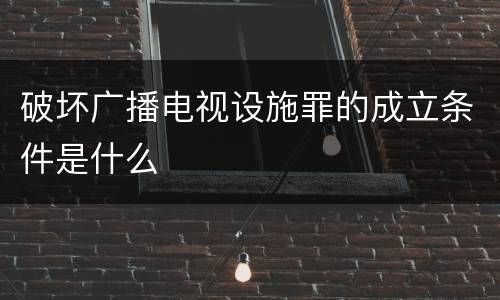 破坏广播电视设施罪的成立条件是什么