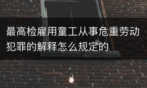 最高检雇用童工从事危重劳动犯罪的解释怎么规定的