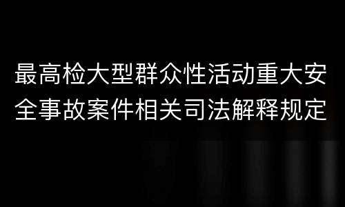 最高检大型群众性活动重大安全事故案件相关司法解释规定有什么内容