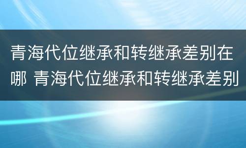 青海代位继承和转继承差别在哪 青海代位继承和转继承差别在哪里