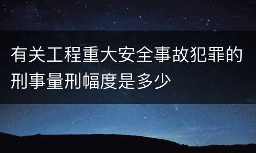 有关工程重大安全事故犯罪的刑事量刑幅度是多少