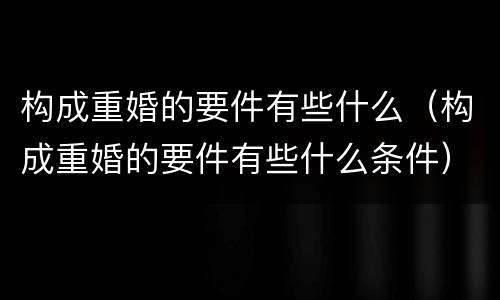 构成重婚的要件有些什么（构成重婚的要件有些什么条件）