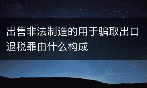 出售非法制造的用于骗取出口退税罪由什么构成