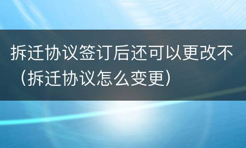 拆迁协议签订后还可以更改不（拆迁协议怎么变更）