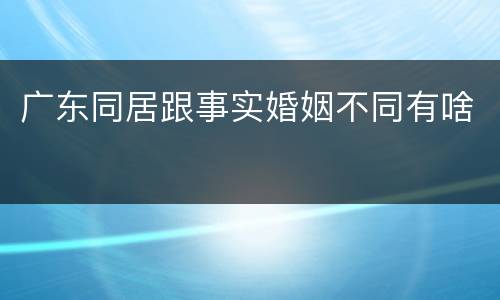 广东同居跟事实婚姻不同有啥