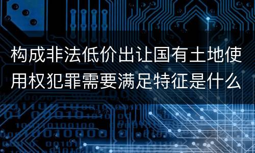 构成非法低价出让国有土地使用权犯罪需要满足特征是什么