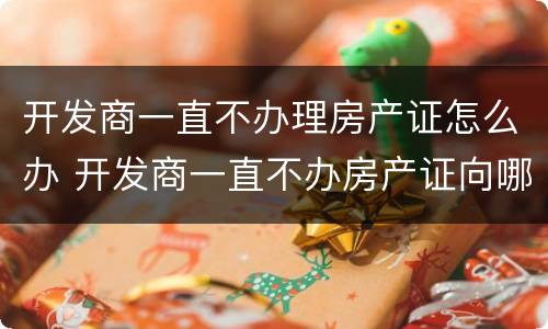 开发商一直不办理房产证怎么办 开发商一直不办房产证向哪个部门投诉