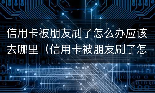 信用卡被朋友刷了怎么办应该去哪里（信用卡被朋友刷了怎么办应该去哪里举报）