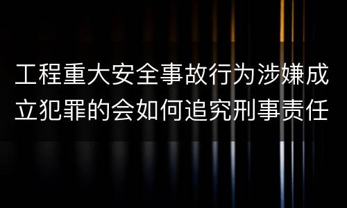 工程重大安全事故行为涉嫌成立犯罪的会如何追究刑事责任