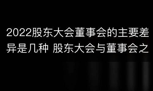 2022股东大会董事会的主要差异是几种 股东大会与董事会之间是什么关系