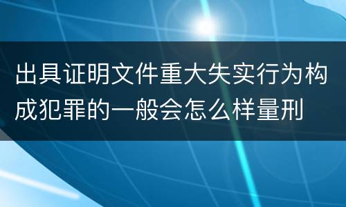 出具证明文件重大失实行为构成犯罪的一般会怎么样量刑