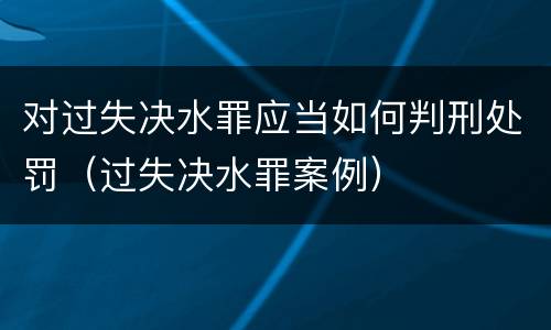 对过失决水罪应当如何判刑处罚（过失决水罪案例）