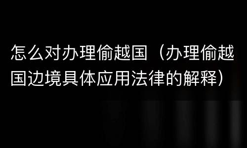 怎么对办理偷越国（办理偷越国边境具体应用法律的解释）