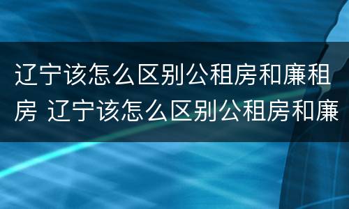 辽宁该怎么区别公租房和廉租房 辽宁该怎么区别公租房和廉租房的区别