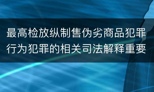 最高检放纵制售伪劣商品犯罪行为犯罪的相关司法解释重要内容都有哪些