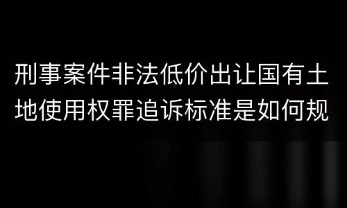 刑事案件非法低价出让国有土地使用权罪追诉标准是如何规定