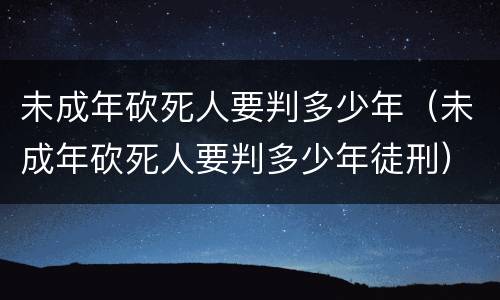 未成年砍死人要判多少年（未成年砍死人要判多少年徒刑）