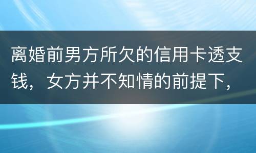 离婚前男方所欠的信用卡透支钱，女方并不知情的前提下，离婚后，女方用承担吗