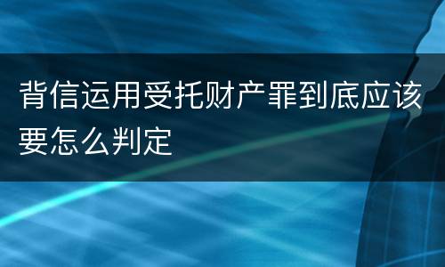 背信运用受托财产罪到底应该要怎么判定