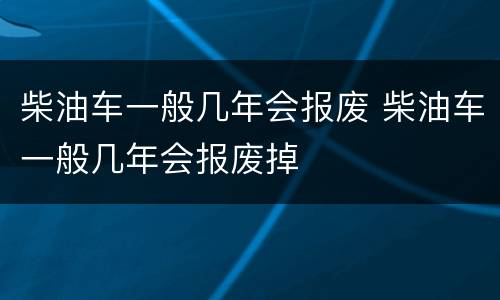 柴油车一般几年会报废 柴油车一般几年会报废掉