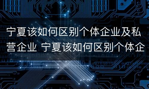 宁夏该如何区别个体企业及私营企业 宁夏该如何区别个体企业及私营企业呢