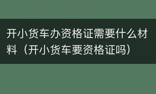 开小货车办资格证需要什么材料（开小货车要资格证吗）