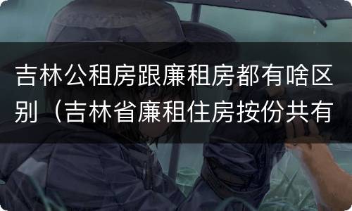 吉林公租房跟廉租房都有啥区别（吉林省廉租住房按份共有产权实施管理办法）