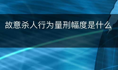 故意杀人行为量刑幅度是什么