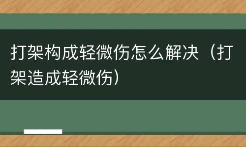 打架构成轻微伤怎么解决（打架造成轻微伤）