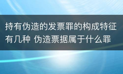 持有伪造的发票罪的构成特征有几种 伪造票据属于什么罪