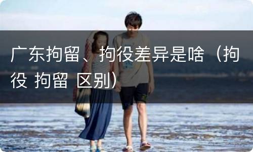 广东拘留、拘役差异是啥（拘役 拘留 区别）