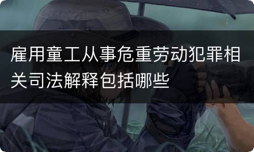 雇用童工从事危重劳动犯罪相关司法解释包括哪些