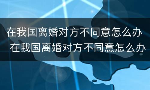 在我国离婚对方不同意怎么办 在我国离婚对方不同意怎么办呢