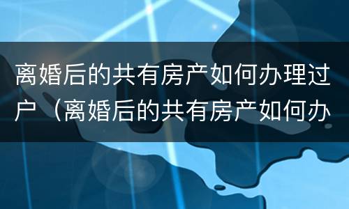 离婚后的共有房产如何办理过户（离婚后的共有房产如何办理过户手续）