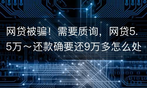 网贷被骗！需要质询，网贷5.5万～还款确要还9万多怎么处理