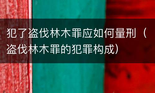 犯了盗伐林木罪应如何量刑（盗伐林木罪的犯罪构成）