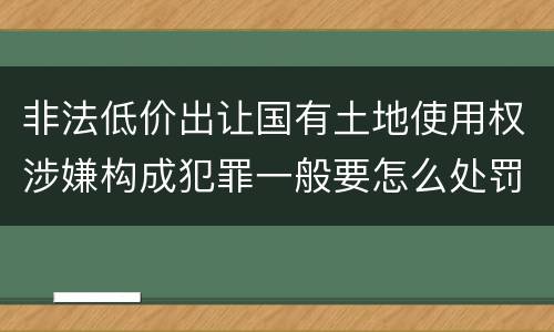 非法低价出让国有土地使用权涉嫌构成犯罪一般要怎么处罚