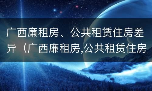 广西廉租房、公共租赁住房差异（广西廉租房,公共租赁住房差异大吗）