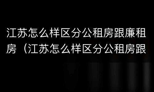 江苏怎么样区分公租房跟廉租房（江苏怎么样区分公租房跟廉租房呢）