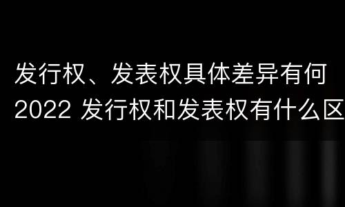 发行权、发表权具体差异有何2022 发行权和发表权有什么区别