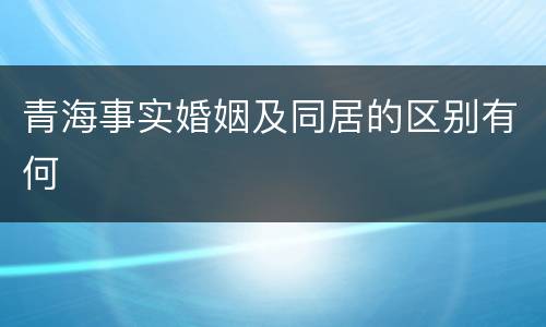 青海事实婚姻及同居的区别有何