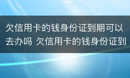 欠信用卡的钱身份证到期可以去办吗 欠信用卡的钱身份证到期可以去办吗要多久