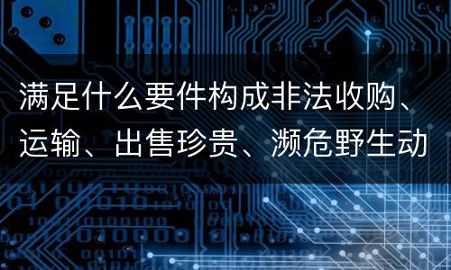 满足什么要件构成非法收购、运输、出售珍贵、濒危野生动物、珍贵、濒危野生动物制品罪