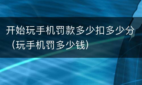 开始玩手机罚款多少扣多少分（玩手机罚多少钱）