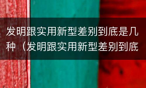 发明跟实用新型差别到底是几种（发明跟实用新型差别到底是几种）