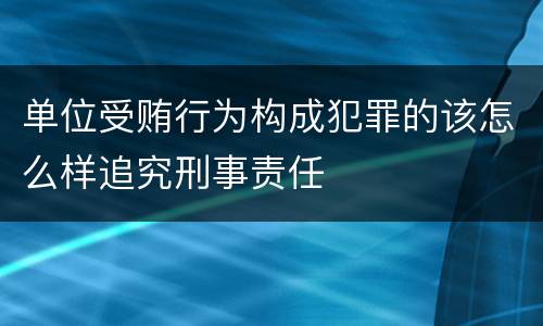 单位受贿行为构成犯罪的该怎么样追究刑事责任