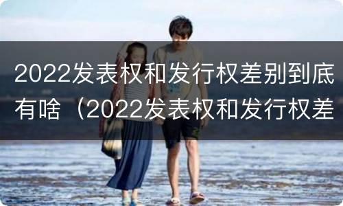 2022发表权和发行权差别到底有啥（2022发表权和发行权差别到底有啥区别呢）