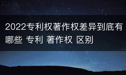 2022专利权著作权差异到底有哪些 专利 著作权 区别