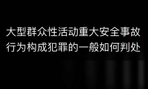 大型群众性活动重大安全事故行为构成犯罪的一般如何判处