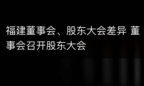 福建董事会、股东大会差异 董事会召开股东大会